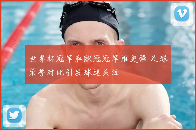 世界杯冠军和欧冠冠军谁更强 足球荣誉对比引发球迷关注