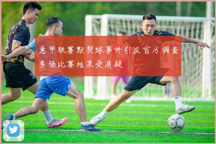 意甲联赛默契球事件引发官方调查多场比赛结果受质疑