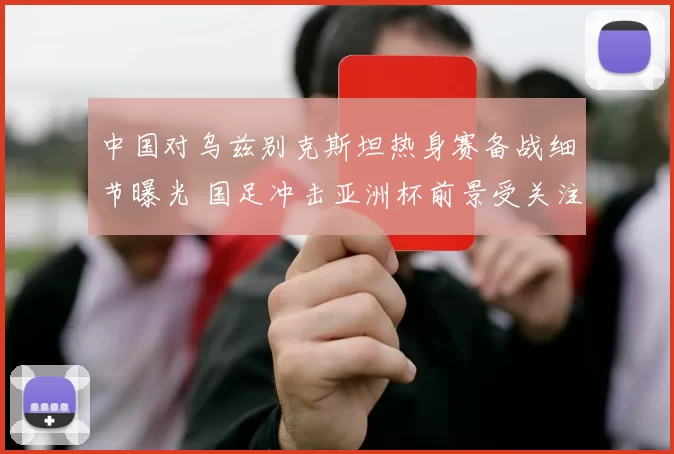 中国对乌兹别克斯坦热身赛备战细节曝光 国足冲击亚洲杯前景受关注