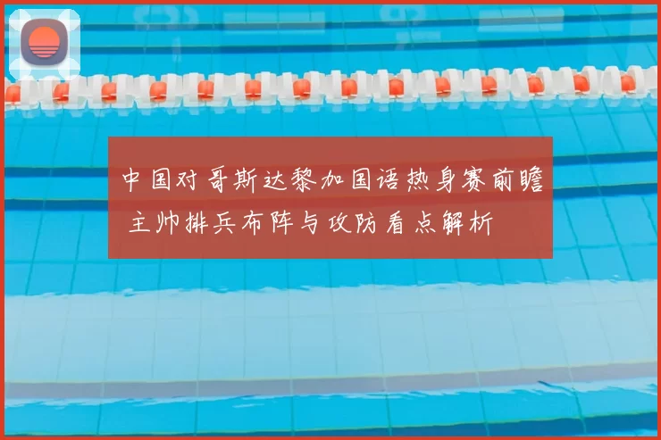 中国对哥斯达黎加国语热身赛前瞻 主帅排兵布阵与攻防看点解析