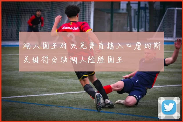 湖人国王对决免费直播入口詹姆斯关键得分助湖人险胜国王