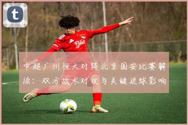 中超广州恒大对阵北京国安比赛解读：双方战术对攻与关键进球影响赛果