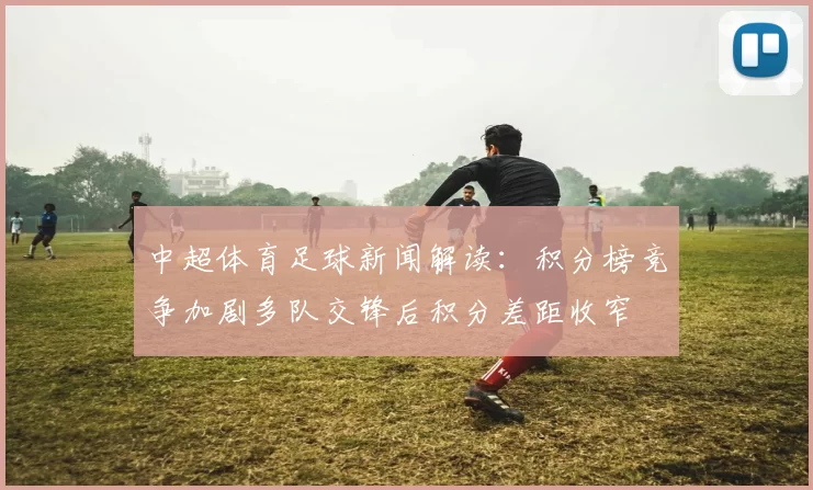 中超体育足球新闻解读：积分榜竞争加剧多队交锋后积分差距收窄