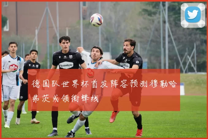 德国队世界杯首发阵容预测穆勒哈弗茨或领衔锋线