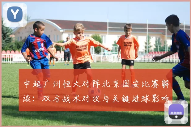 中超广州恒大对阵北京国安比赛解读：双方战术对攻与关键进球影响赛果