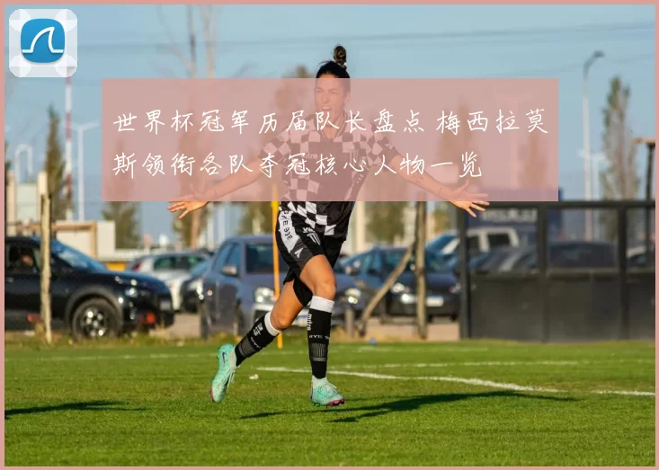 世界杯冠军历届队长盘点 梅西拉莫斯领衔各队夺冠核心人物一览