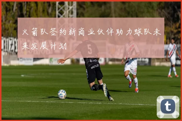 火箭队签约新商业伙伴助力球队未来发展计划