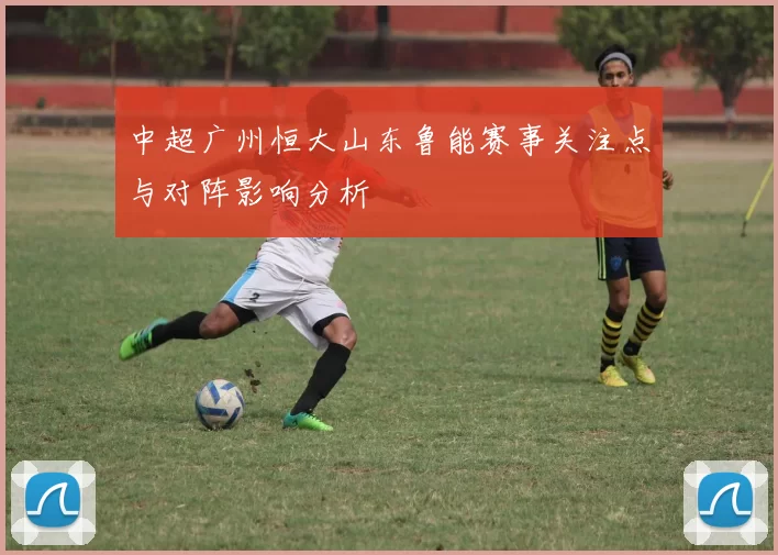 中超广州恒大山东鲁能赛事关注点与对阵影响分析
