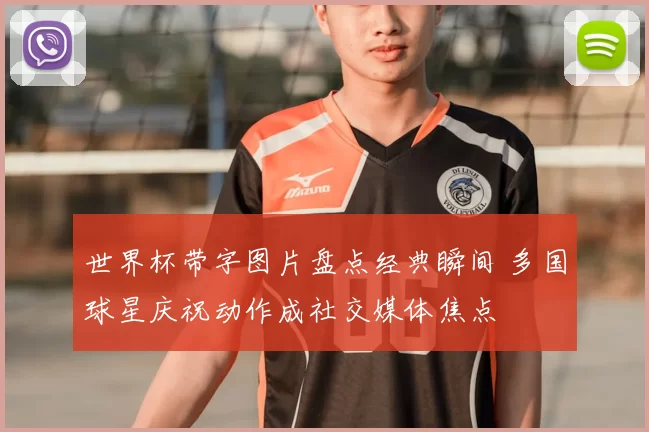 世界杯带字图片盘点经典瞬间 多国球星庆祝动作成社交媒体焦点
