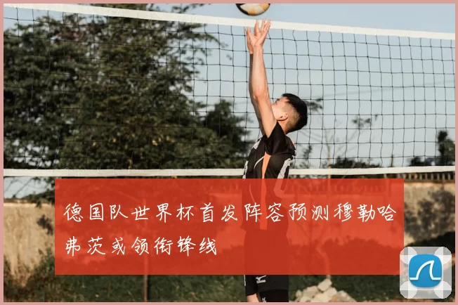 德国队世界杯首发阵容预测穆勒哈弗茨或领衔锋线