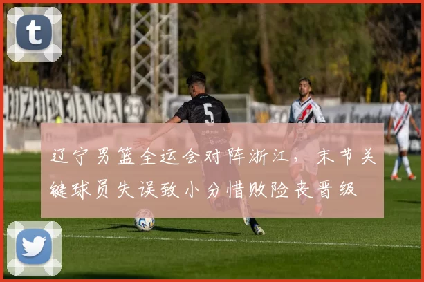 辽宁男篮全运会对阵浙江，末节关键球员失误致小分惜败险丧晋级