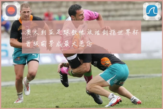 澳大利亚足球教练放话剑指世界杯晋级前景成最大悬念