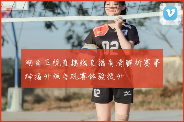 湖南卫视直播线直播高清解析赛事转播升级与观赛体验提升