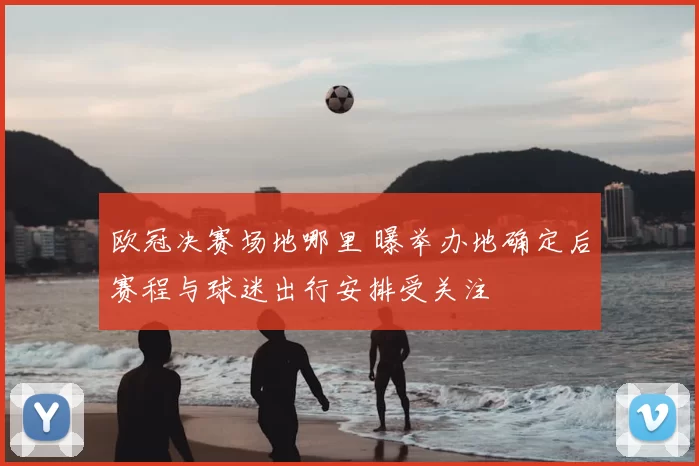 欧冠决赛场地哪里 曝举办地确定后赛程与球迷出行安排受关注