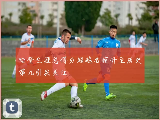 哈登生涯总得分超越名宿升至历史第几引发关注