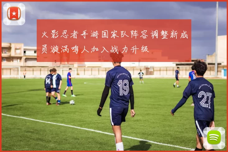 火影忍者手游国家队阵容调整新成员漩涡鸣人加入战力升级