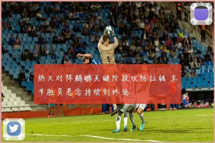 热火对阵鹈鹕关键阶段攻防拉锯 末节胜负悬念持续到终场