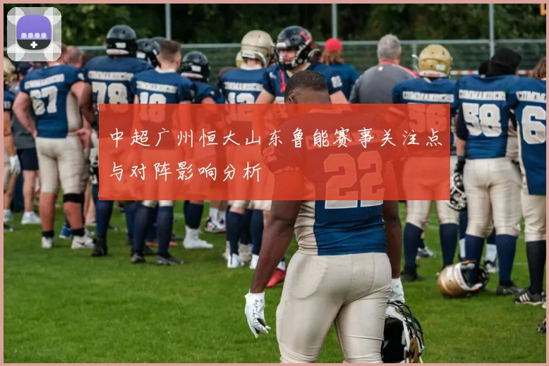 中超广州恒大山东鲁能赛事关注点与对阵影响分析