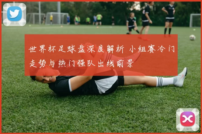 世界杯足球盘深度解析 小组赛冷门走势与热门强队出线前景