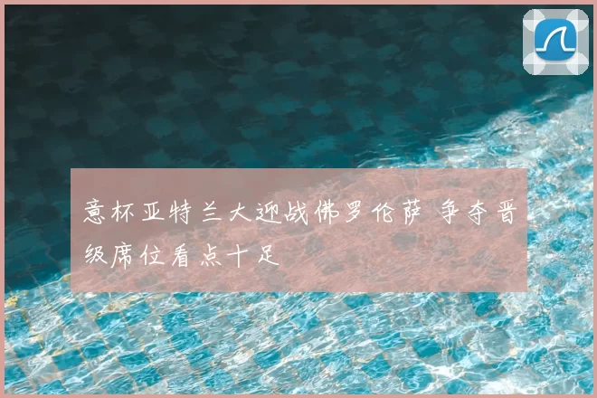 意杯亚特兰大迎战佛罗伦萨 争夺晋级席位看点十足
