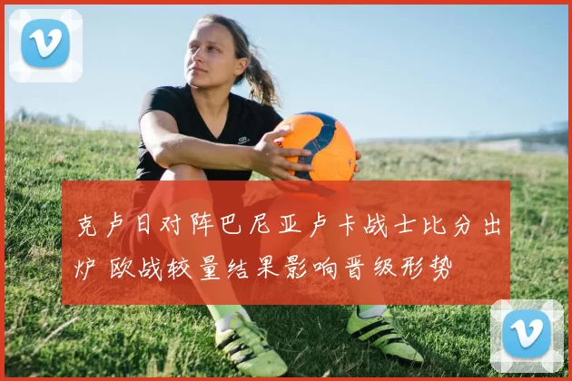克卢日对阵巴尼亚卢卡战士比分出炉 欧战较量结果影响晋级形势