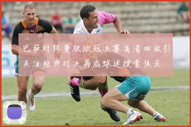 巴萨对阵曼联欧冠决赛高清回放引关注经典对决再成球迷搜索焦点