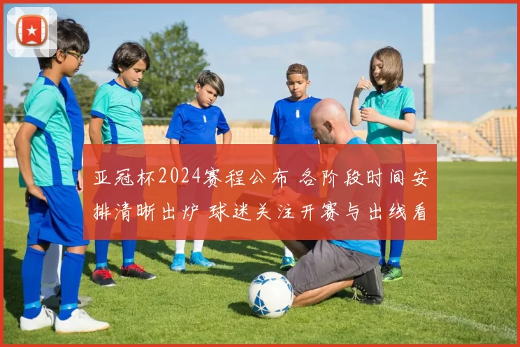亚冠杯2024赛程公布 各阶段时间安排清晰出炉 球迷关注开赛与出线看点