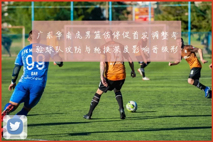 广东华南虎男篮伤停促首发调整考验球队攻防与轮换深度影响晋级形势