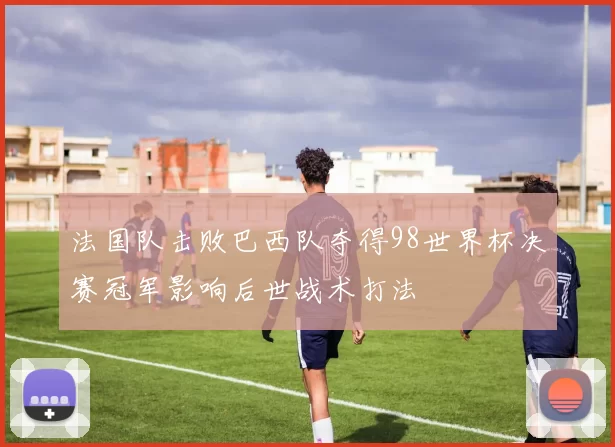 法国队击败巴西队夺得98世界杯决赛冠军影响后世战术打法