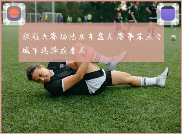 欧冠决赛场地历年盘点 赛事落点与城市选择成看点