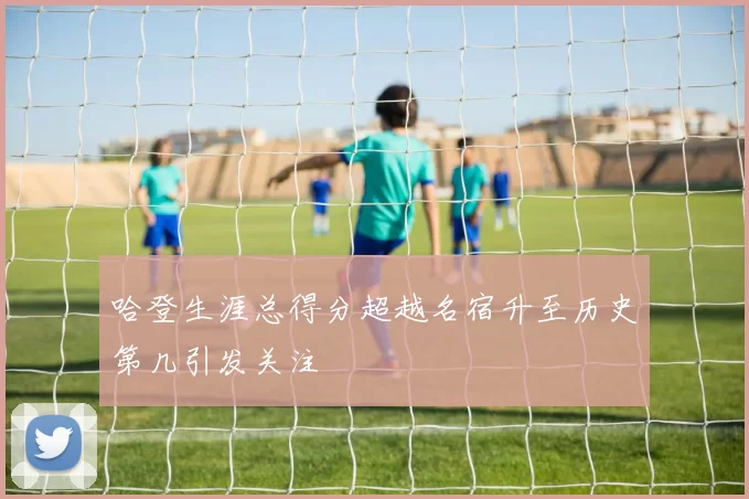 哈登生涯总得分超越名宿升至历史第几引发关注