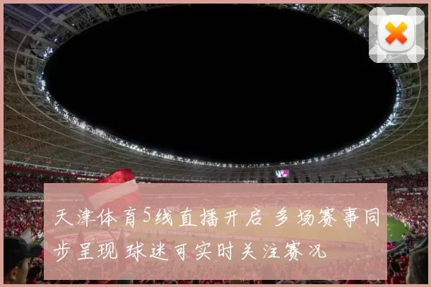 天津体育5线直播开启 多场赛事同步呈现 球迷可实时关注赛况
