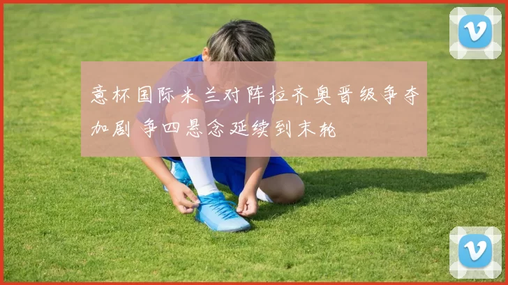 意杯国际米兰对阵拉齐奥晋级争夺加剧 争四悬念延续到末轮