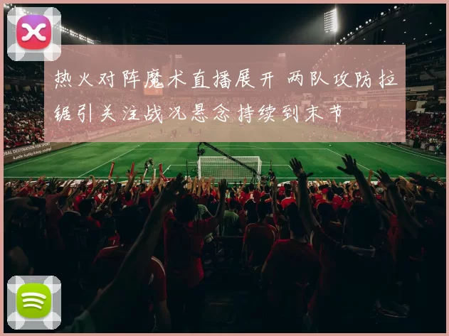 热火对阵魔术直播展开 两队攻防拉锯引关注战况悬念持续到末节