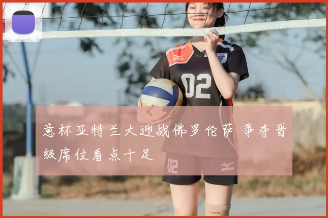 意杯亚特兰大迎战佛罗伦萨 争夺晋级席位看点十足