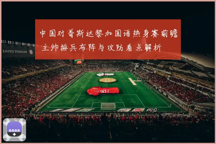 中国对哥斯达黎加国语热身赛前瞻 主帅排兵布阵与攻防看点解析