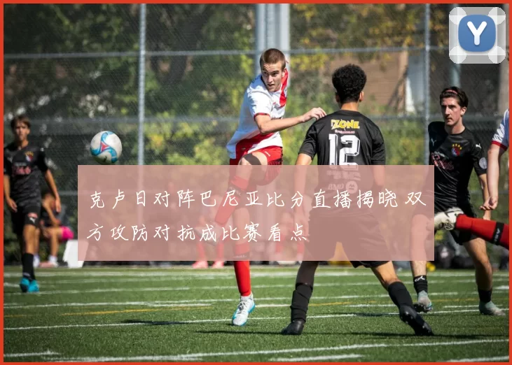 克卢日对阵巴尼亚比分直播揭晓 双方攻防对抗成比赛看点