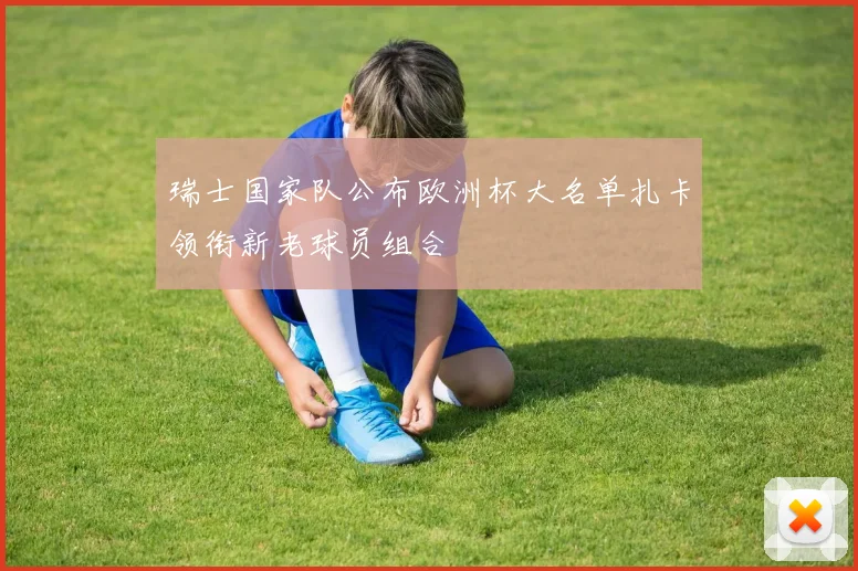瑞士国家队公布欧洲杯大名单扎卡领衔新老球员组合