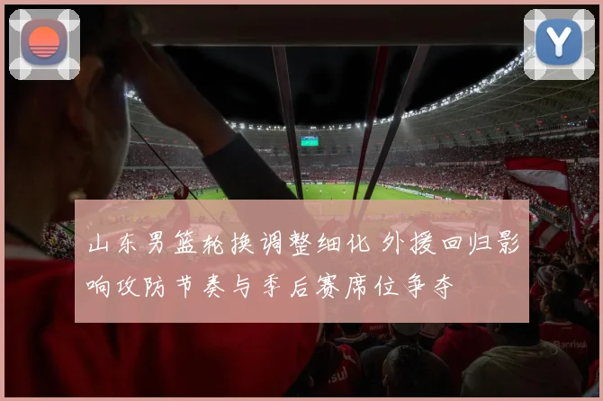山东男篮轮换调整细化 外援回归影响攻防节奏与季后赛席位争夺