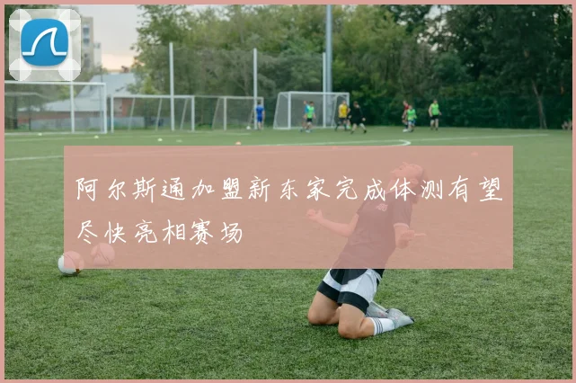 阿尔斯通加盟新东家完成体测有望尽快亮相赛场