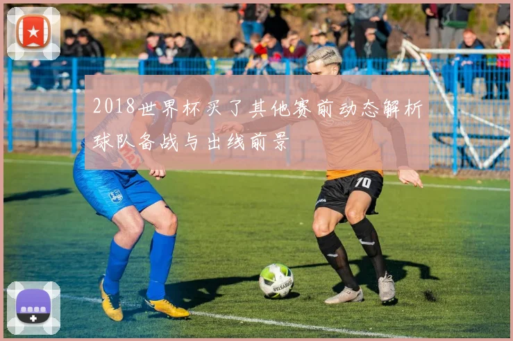 2018世界杯买了其他赛前动态解析球队备战与出线前景